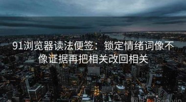 91浏览器读法便签：锁定情绪词像不像证据再把相关改回相关
