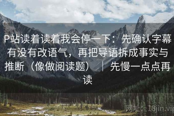 P站读着读着我会停一下：先确认字幕有没有改语气，再把导语拆成事实与推断（像做阅读题） ｜ 先慢一点点再读