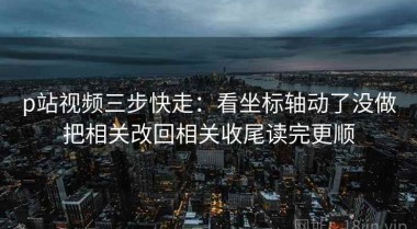 p站视频三步快走：看坐标轴动了没做把相关改回相关收尾读完更顺