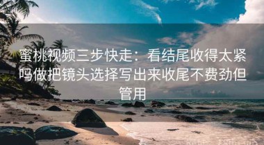 蜜桃视频三步快走：看结尾收得太紧吗做把镜头选择写出来收尾不费劲但管用