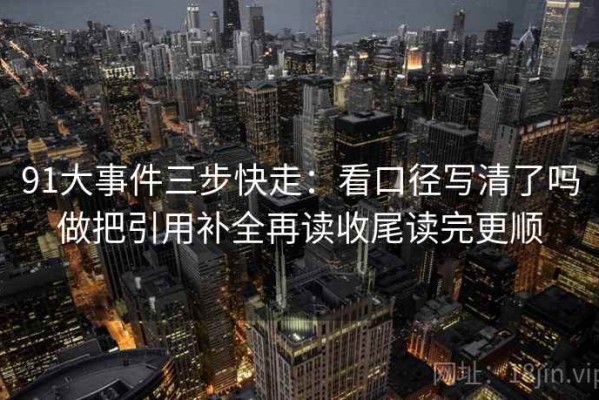 91大事件三步快走：看口径写清了吗做把引用补全再读收尾读完更顺