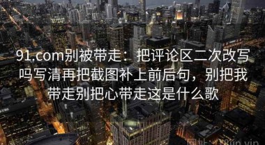 91.com别被带走：把评论区二次改写吗写清再把截图补上前后句，别把我带走别把心带走这是什么歌