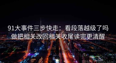 91大事件三步快走：看段落越级了吗做把相关改回相关收尾读完更清醒