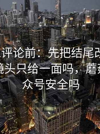 蘑菇tv想评论前：先把结尾改成摘要，再核对镜头只给一面吗，蘑菇剧场公众号安全吗