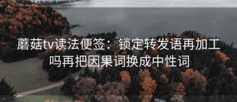 蘑菇tv读法便签：锁定转发语再加工吗再把因果词换成中性词