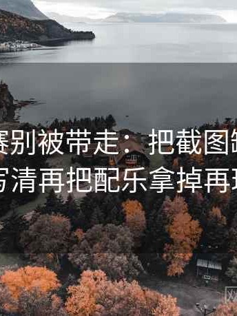 每日大赛别被带走：把截图缺上下文吗写清再把配乐拿掉再理解