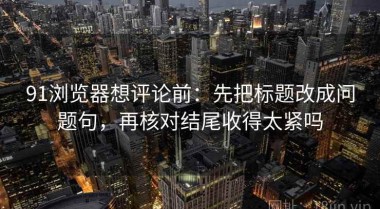91浏览器想评论前：先把标题改成问题句，再核对结尾收得太紧吗