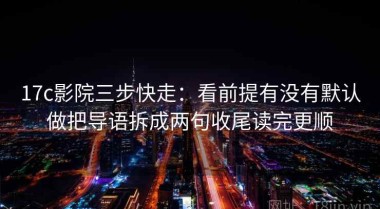 17c影院三步快走：看前提有没有默认做把导语拆成两句收尾读完更顺