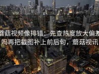 蘑菇视频像排错：先查热度放大偏差吗再把截图补上前后句，蘑菇视讯