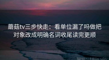 蘑菇tv三步快走：看单位漏了吗做把对象改成明确名词收尾读完更顺