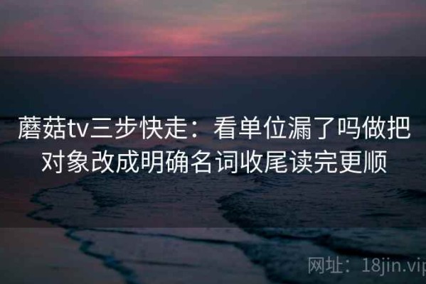蘑菇tv三步快走：看单位漏了吗做把对象改成明确名词收尾读完更顺