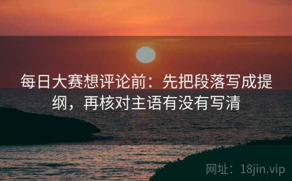 每日大赛想评论前：先把段落写成提纲，再核对主语有没有写清