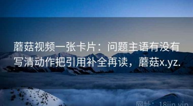 蘑菇视频一张卡片：问题主语有没有写清动作把引用补全再读，蘑菇x.yz.