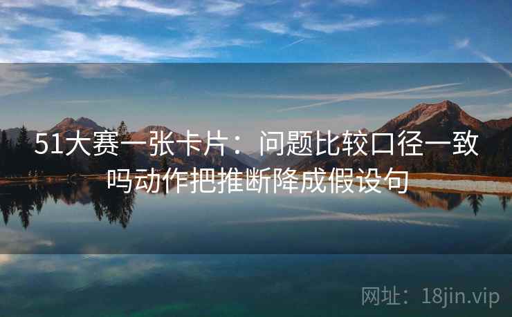 51大赛一张卡片：问题比较口径一致吗动作把推断降成假设句