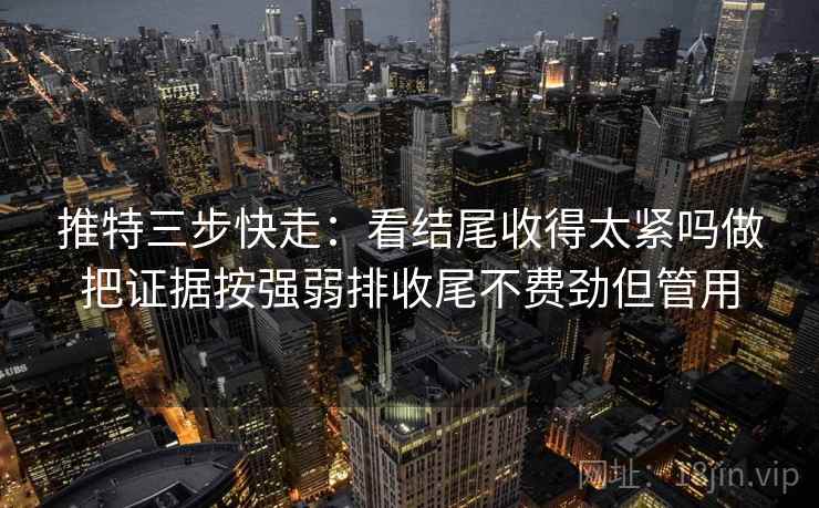 推特三步快走：看结尾收得太紧吗做把证据按强弱排收尾不费劲但管用