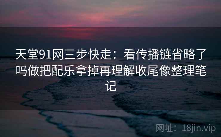 天堂91网三步快走：看传播链省略了吗做把配乐拿掉再理解收尾像整理笔记