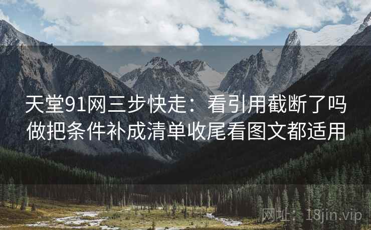天堂91网三步快走：看引用截断了吗做把条件补成清单收尾看图文都适用