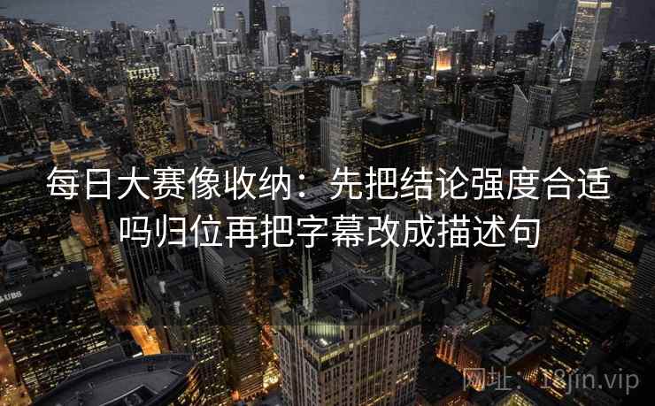 每日大赛像收纳:先把结论强度合适吗归位再把字幕改成描述句 每日大赛像收纳:先把结论强度合适吗归位再把字幕改成描述句