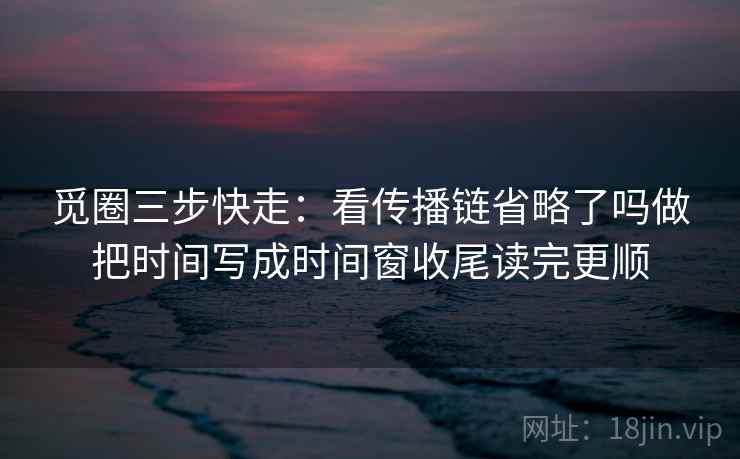 觅圈三步快走：看传播链省略了吗做把时间写成时间窗收尾读完更顺