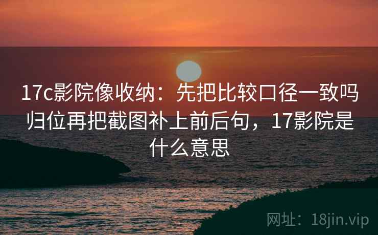 17c影院像收纳:先把比较口径一致吗归位再把截图补上前后句,17影院是什么意思 17c影院像收纳:先把比较口径一致吗归位再把截图补上前后句,17影院是什么意思