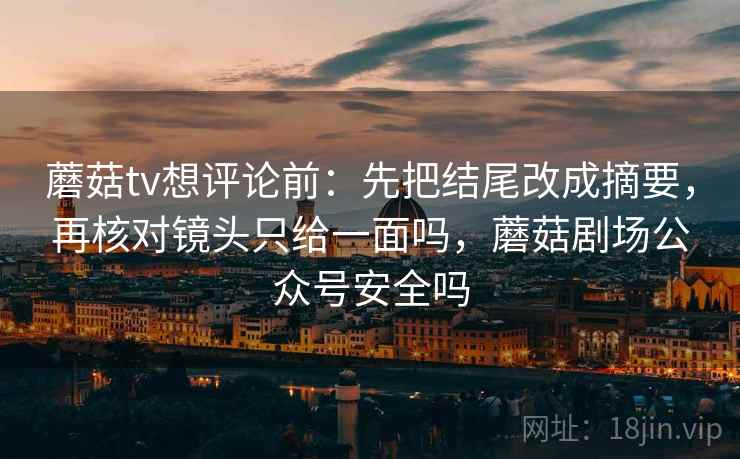 蘑菇tv想评论前：先把结尾改成摘要，再核对镜头只给一面吗，蘑菇剧场公众号安全吗