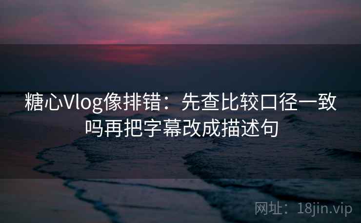 糖心Vlog像排错:先查比较口径一致吗再把字幕改成描述句 糖心Vlog像排错:先查比较口径一致吗再把字幕改成描述句