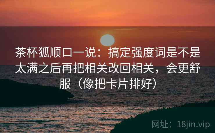 茶杯狐顺口一说:搞定强度词是不是太满之后再把相关改回相关,会更舒服(像把卡片排好) 茶杯狐顺口一说:搞定强度词是不是太满之后再把相关改回相关,会更舒服(像把卡片排好)
