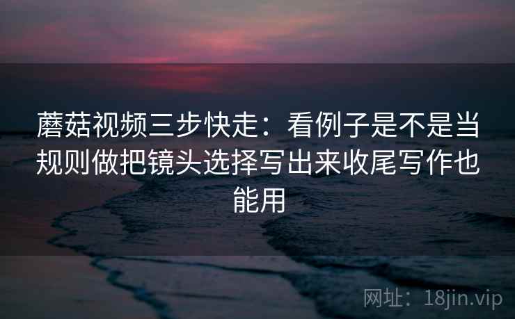蘑菇视频三步快走:看例子是不是当规则做把镜头选择写出来收尾写作也能用 蘑菇视频三步快走:看例子是不是当规则做把镜头选择写出来收尾写作也能用