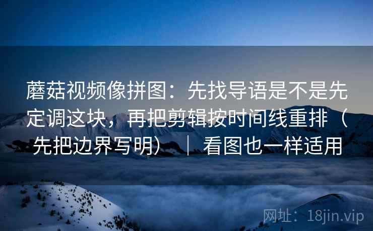 蘑菇视频像拼图：先找导语是不是先定调这块，再把剪辑按时间线重排（先把边界写明） ｜ 看图也一样适用