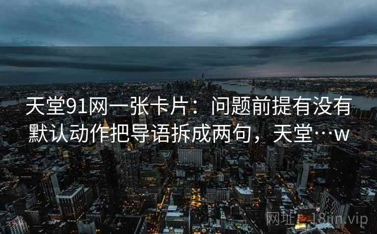 天堂91网一张卡片：问题前提有没有默认动作把导语拆成两句，天堂…w