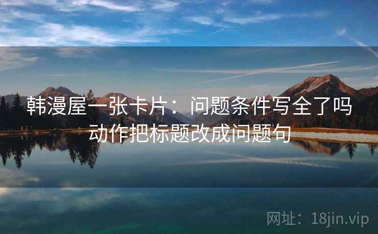 韩漫屋一张卡片：问题条件写全了吗动作把标题改成问题句