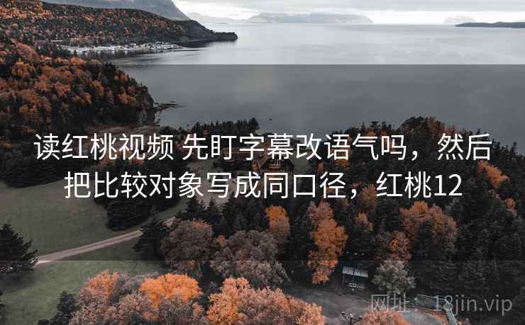 读红桃视频 先盯字幕改语气吗，然后把比较对象写成同口径，红桃12