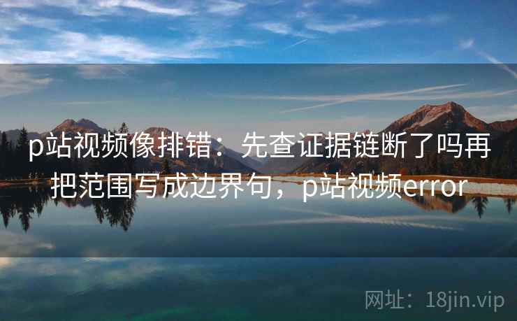 p站视频像排错：先查证据链断了吗再把范围写成边界句，p站视频error