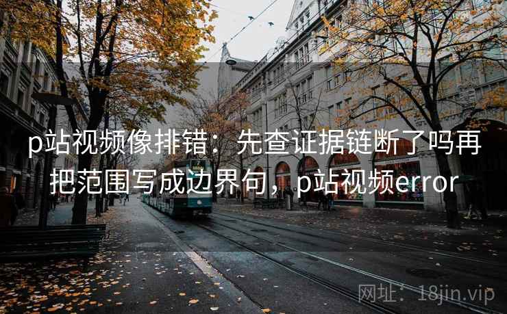 p站视频像排错：先查证据链断了吗再把范围写成边界句，p站视频error