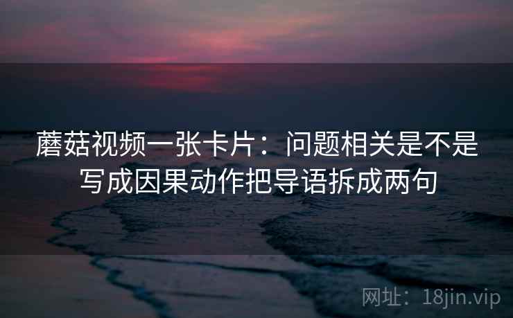 蘑菇视频一张卡片:问题相关是不是写成因果动作把导语拆成两句 蘑菇视频一张卡片:问题相关是不是写成因果动作把导语拆成两句