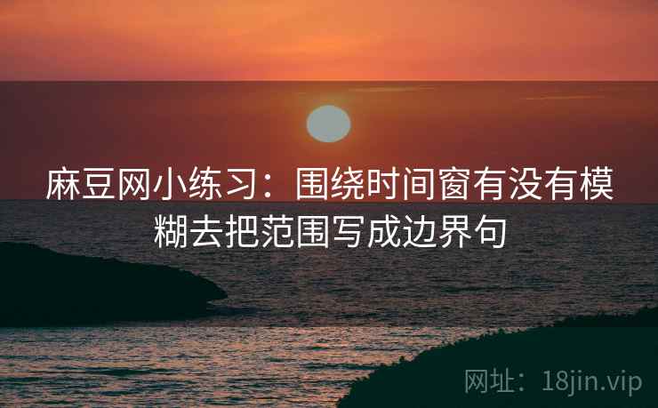 麻豆网小练习:围绕时间窗有没有模糊去把范围写成边界句 麻豆网小练习:围绕时间窗有没有模糊去把范围写成边界句