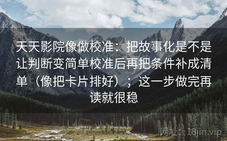 天天影院像做校准:把故事化是不是让判断变简单校准后再把条件补成清单(像把卡片排好);这一步做完再读就很稳 天天影院像做校准:把故事化是不是让判断变简单校准后再把条件补成清单(像把卡片排好);这一步做完再读就很稳