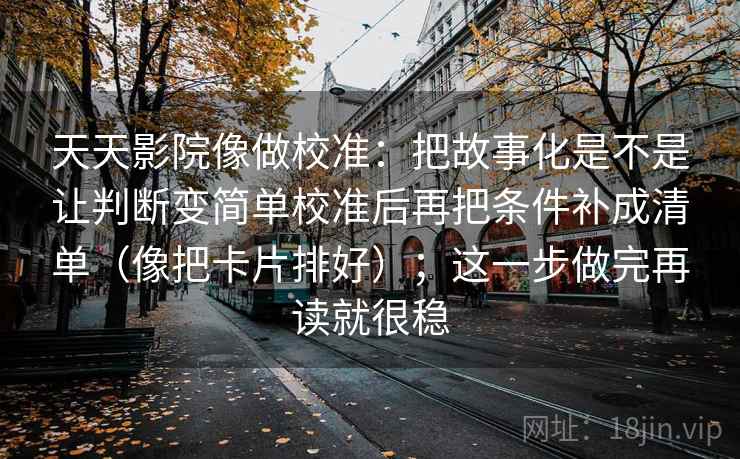 天天影院像做校准:把故事化是不是让判断变简单校准后再把条件补成清单(像把卡片排好);这一步做完再读就很稳 天天影院像做校准:把故事化是不是让判断变简单校准后再把条件补成清单(像把卡片排好);这一步做完再读就很稳