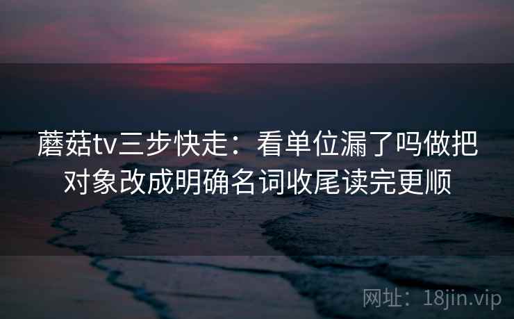蘑菇tv三步快走:看单位漏了吗做把对象改成明确名词收尾读完更顺 蘑菇tv三步快走:看单位漏了吗做把对象改成明确名词收尾读完更顺