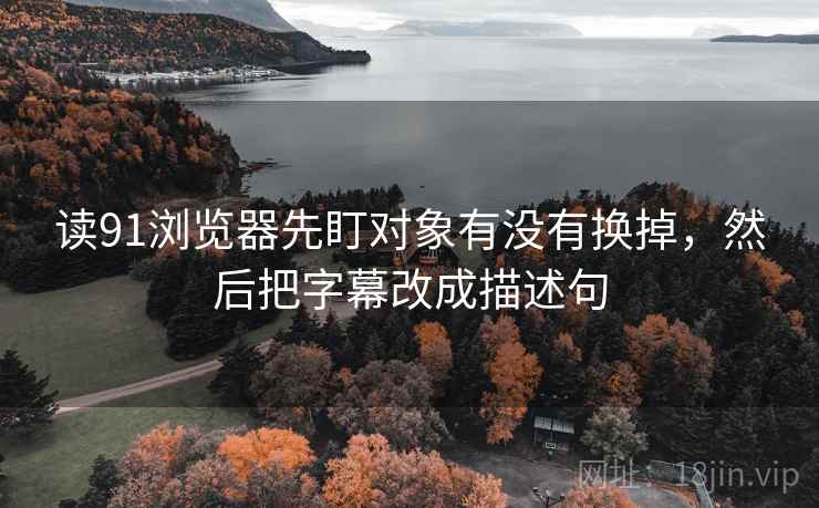 读91浏览器先盯对象有没有换掉,然后把字幕改成描述句 读91浏览器先盯对象有没有换掉,然后把字幕改成描述句