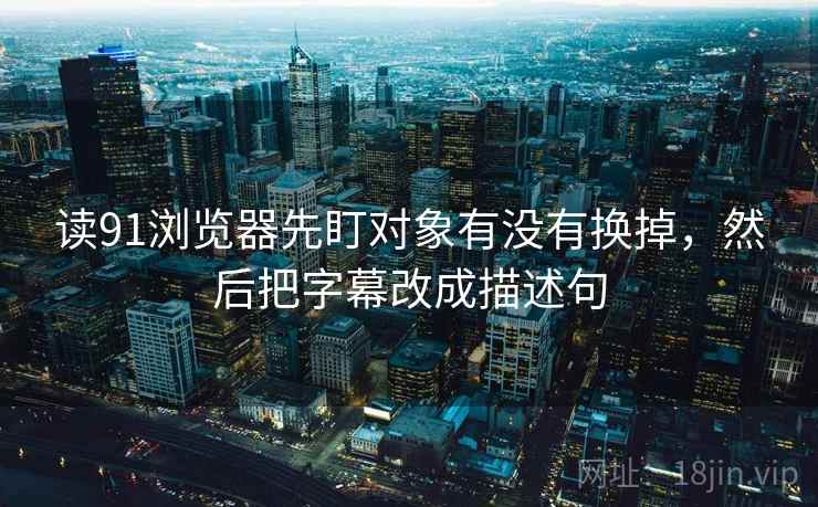 读91浏览器先盯对象有没有换掉,然后把字幕改成描述句 读91浏览器先盯对象有没有换掉,然后把字幕改成描述句