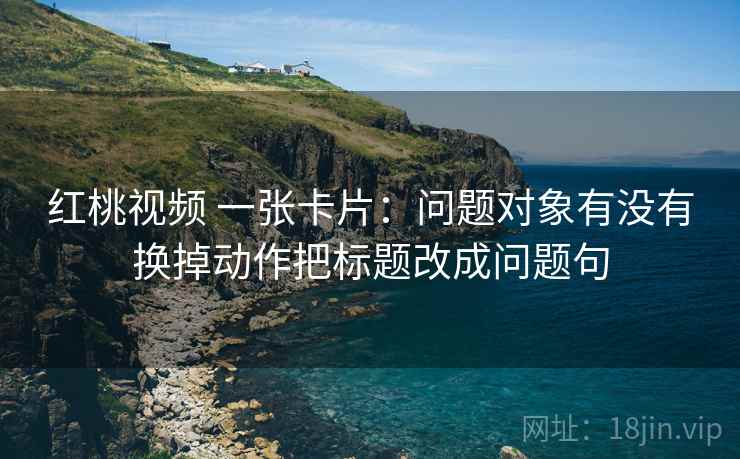 红桃视频 一张卡片:问题对象有没有换掉动作把标题改成问题句 红桃视频 一张卡片:问题对象有没有换掉动作把标题改成问题句