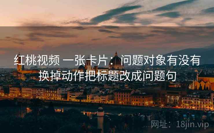 红桃视频 一张卡片:问题对象有没有换掉动作把标题改成问题句 红桃视频 一张卡片:问题对象有没有换掉动作把标题改成问题句