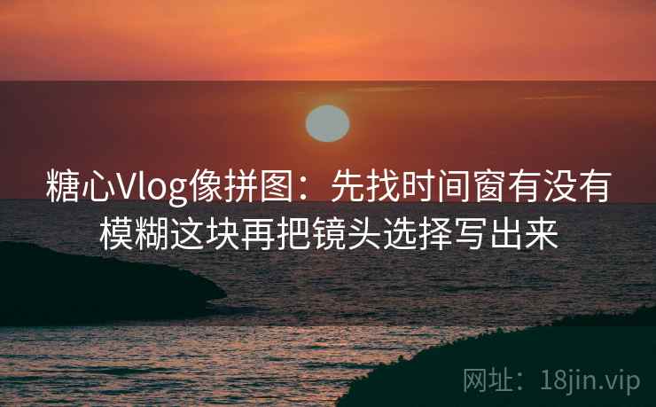 糖心Vlog像拼图:先找时间窗有没有模糊这块再把镜头选择写出来 糖心Vlog像拼图:先找时间窗有没有模糊这块再把镜头选择写出来