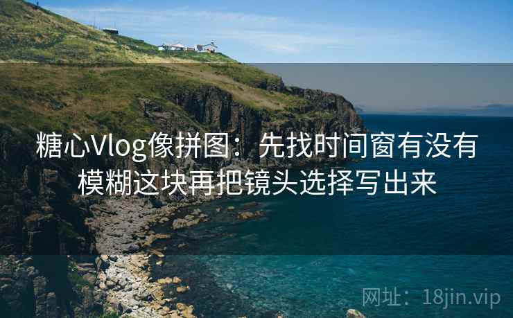 糖心Vlog像拼图:先找时间窗有没有模糊这块再把镜头选择写出来 糖心Vlog像拼图:先找时间窗有没有模糊这块再把镜头选择写出来