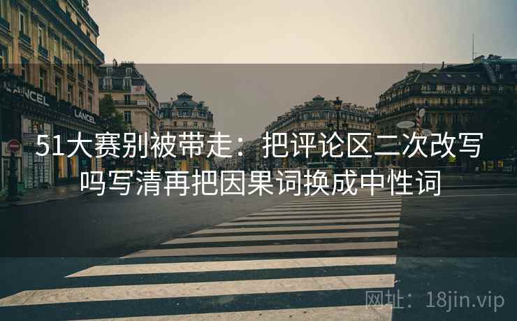 51大赛别被带走:把评论区二次改写吗写清再把因果词换成中性词 51大赛别被带走:把评论区二次改写吗写清再把因果词换成中性词