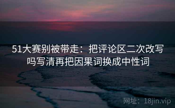 51大赛别被带走:把评论区二次改写吗写清再把因果词换成中性词 51大赛别被带走:把评论区二次改写吗写清再把因果词换成中性词