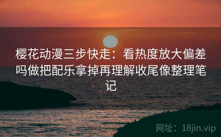 樱花动漫三步快走:看热度放大偏差吗做把配乐拿掉再理解收尾像整理笔记 樱花动漫三步快走:看热度放大偏差吗做把配乐拿掉再理解收尾像整理笔记