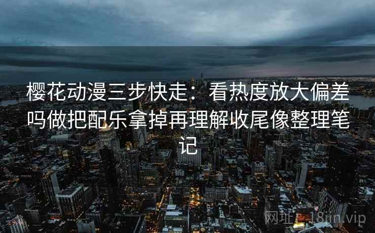 樱花动漫三步快走:看热度放大偏差吗做把配乐拿掉再理解收尾像整理笔记 樱花动漫三步快走:看热度放大偏差吗做把配乐拿掉再理解收尾像整理笔记