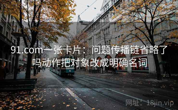 91.com一张卡片:问题传播链省略了吗动作把对象改成明确名词 91.com一张卡片:问题传播链省略了吗动作把对象改成明确名词
